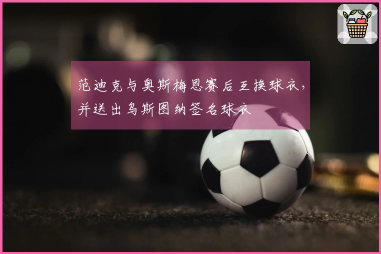 范迪克与奥斯梅恩赛后互换球衣，并送出乌斯图纳签名球衣