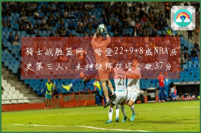 骑士战胜篮网，哈登22+9+8成NBA历史第三人，米神缺阵双塔合砍37分，篮网遭遇8连败