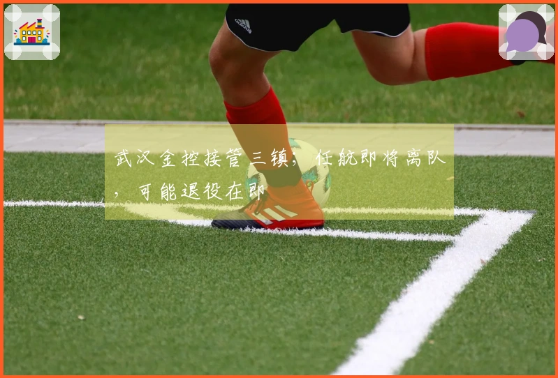 武汉金控接管三镇;任航即将离队,可能退役在即