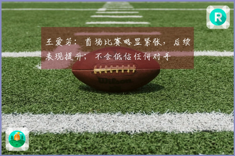 王爱芳：首场比赛略显紧张，后续表现提升；不会低估任何对手