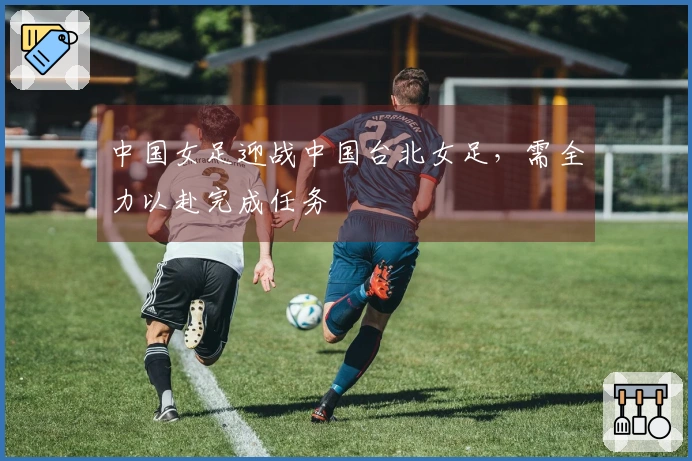 中国女足迎战中国台北女足，需全力以赴完成任务