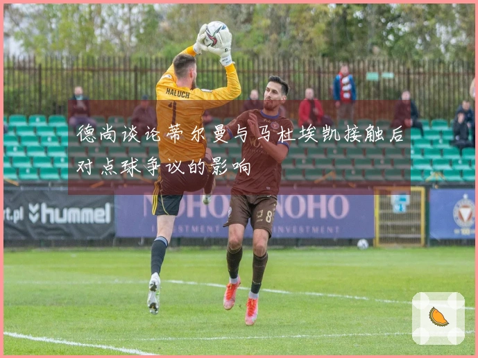 德尚谈论蒂尔曼与马杜埃凯接触后对点球争议的影响