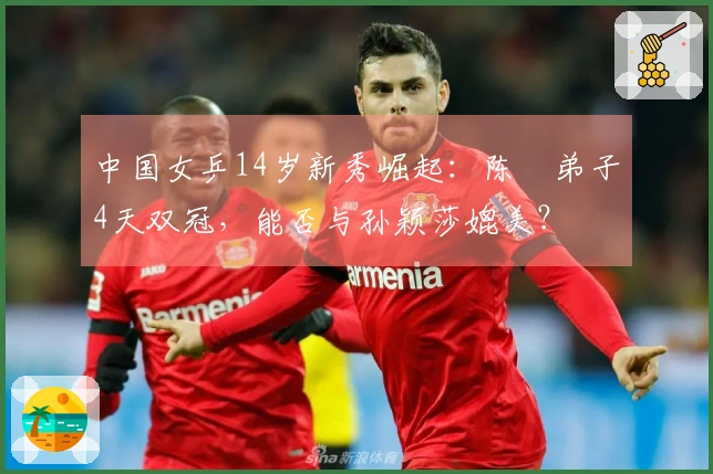 中国女乒14岁新秀崛起：陈玘弟子4天双冠，能否与孙颖莎媲美？