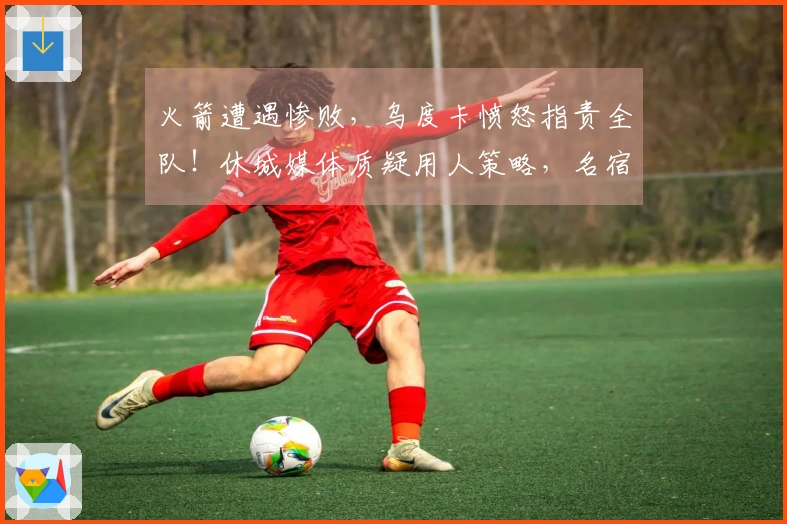 火箭遭遇惨败，乌度卡愤怒指责全队！休城媒体质疑用人策略，名宿认为KD缺乏支持