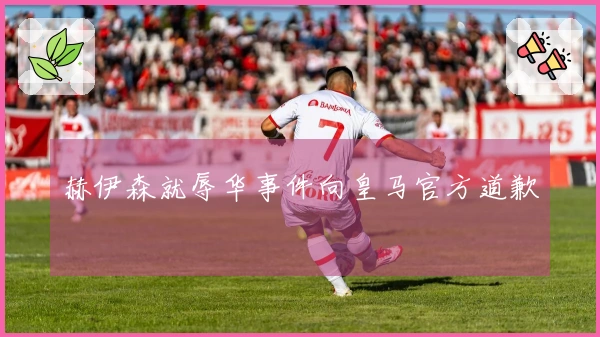 赫伊森就辱华事件向皇马官方道歉