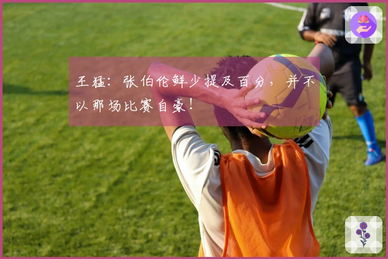 王猛：张伯伦鲜少提及百分，并不以那场比赛自豪！