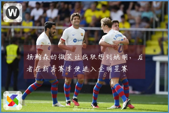 杨瀚森的微笑让我联想到姚明，后者在新秀赛季便进入全明星赛