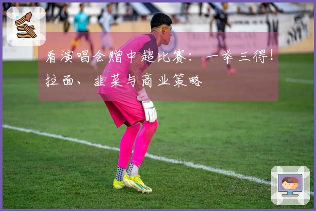 看演唱会赠中超比赛：一举三得！拉面、韭菜与商业策略