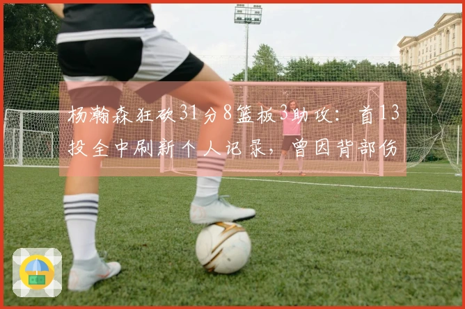 杨瀚森狂砍31分8篮板3助攻：首13投全中刷新个人记录，曾因背部伤势短暂退场