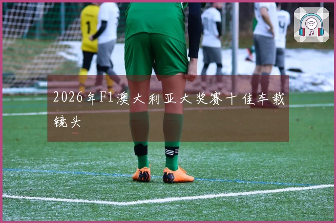 2026年F1澳大利亚大奖赛十佳车载镜头