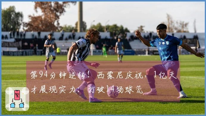 第94分钟逆转！西蒙尼庆祝，1亿天才展现实力：打破14场球荒