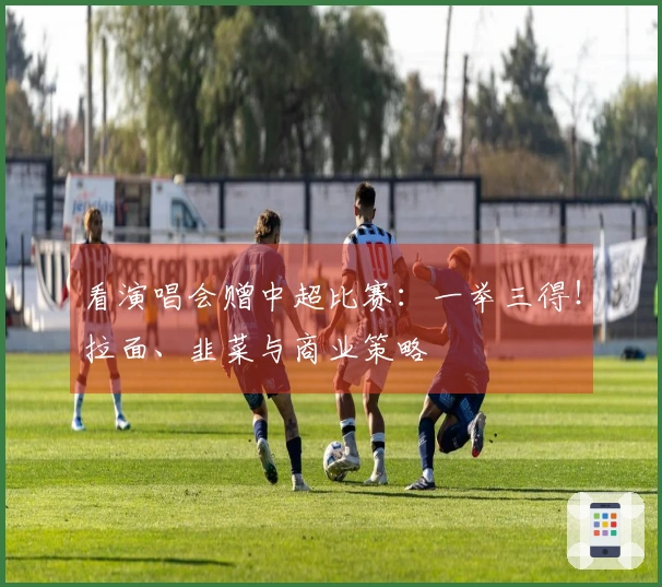 看演唱会赠中超比赛：一举三得！拉面、韭菜与商业策略