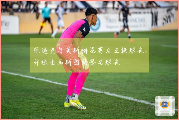 范迪克与奥斯梅恩赛后互换球衣,并送出乌斯图纳签名球衣