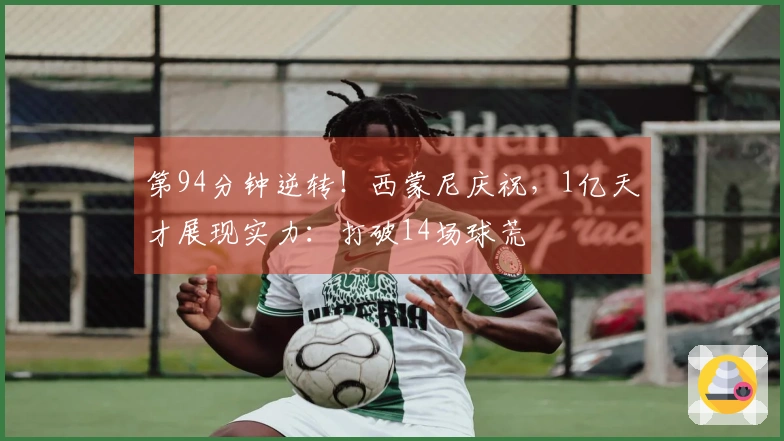 第94分钟逆转！西蒙尼庆祝，1亿天才展现实力：打破14场球荒