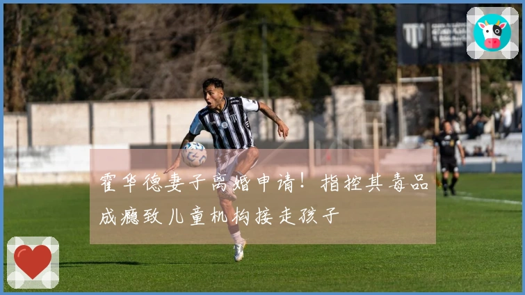 霍华德妻子离婚申请！指控其毒品成瘾致儿童机构接走孩子