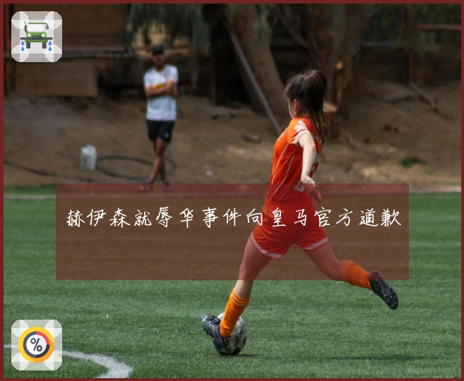 赫伊森就辱华事件向皇马官方道歉