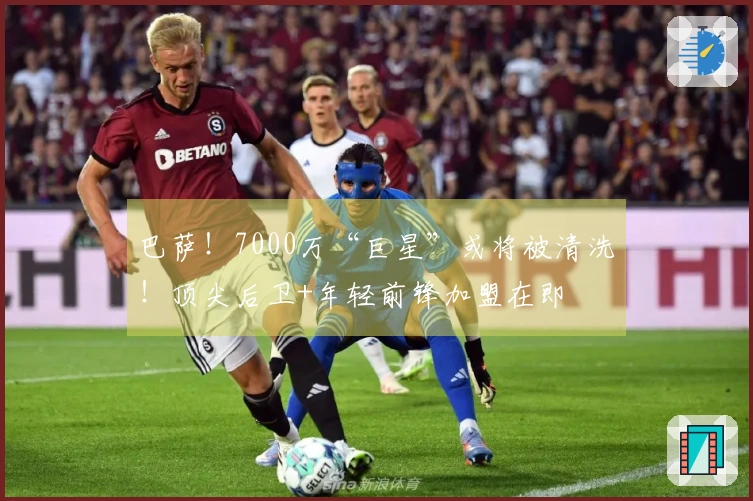 巴萨！7000万“巨星”或将被清洗！顶尖后卫+年轻前锋加盟在即