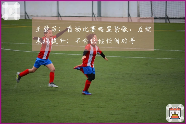 王爱芳：首场比赛略显紧张，后续表现提升；不会低估任何对手