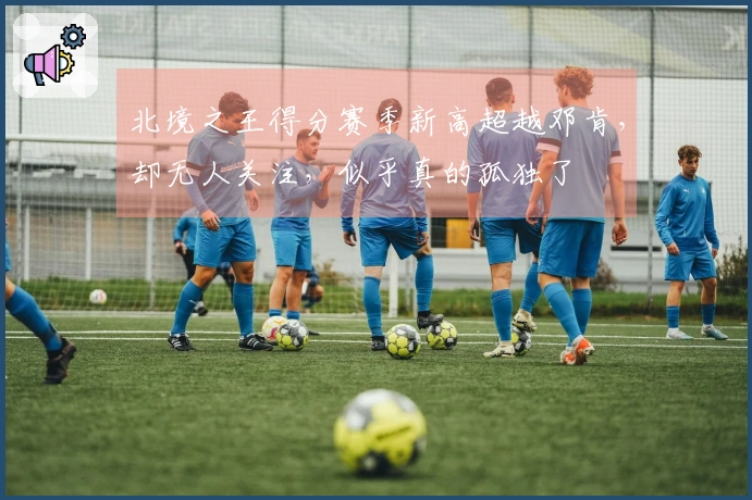 北境之王得分赛季新高超越邓肯，却无人关注，似乎真的孤独了