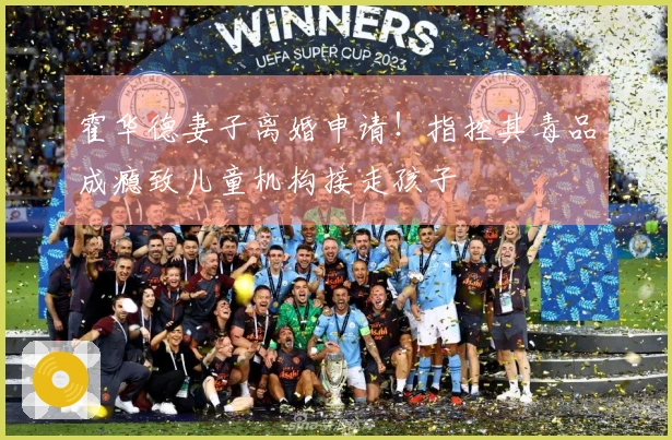 霍华德妻子离婚申请！指控其毒品成瘾致儿童机构接走孩子