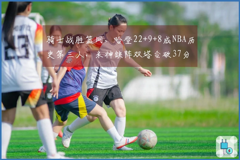 骑士战胜篮网，哈登22+9+8成NBA历史第三人，米神缺阵双塔合砍37分，篮网遭遇8连败