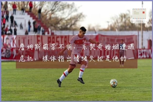 詹姆斯前景不明，东契奇婚姻遭遇危机，媒体指出情绪失控是他的一大短板