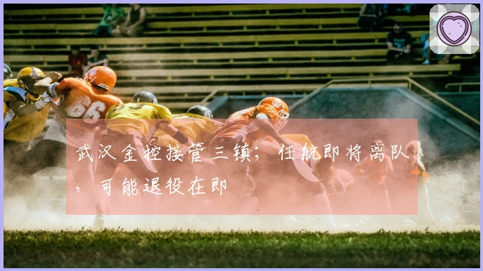 武汉金控接管三镇；任航即将离队，可能退役在即